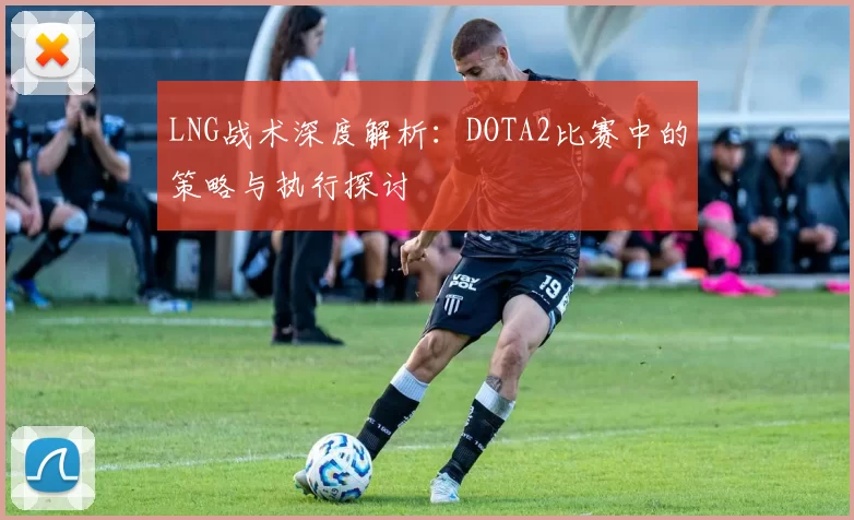 LNG战术深度解析:DOTA2比赛中的策略与执行探讨