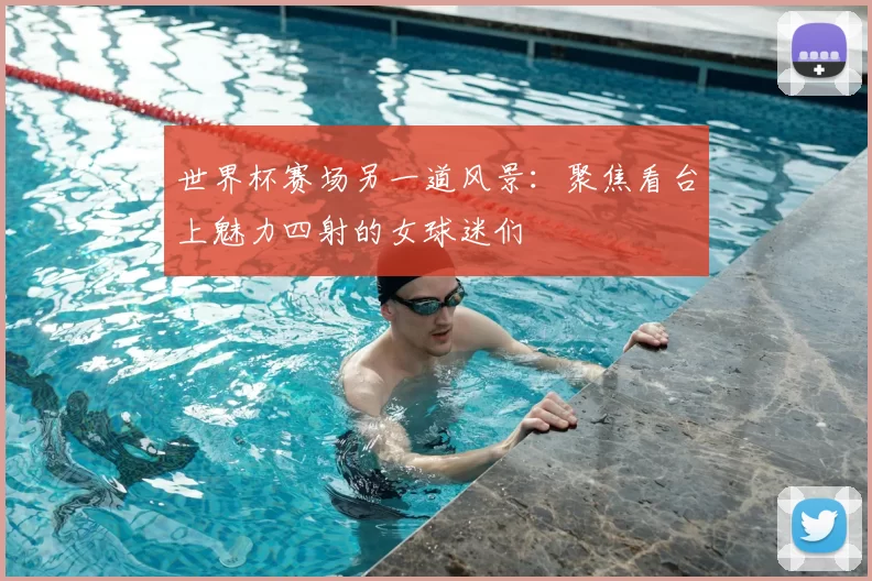 世界杯赛场另一道风景：聚焦看台上魅力四射的女球迷们