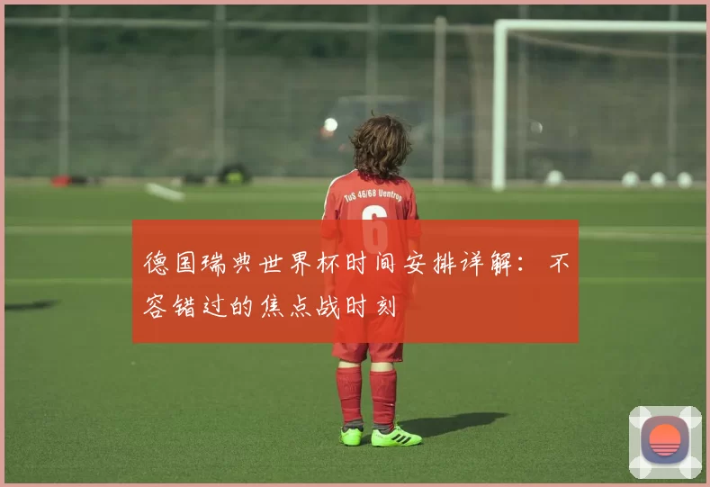 德国瑞典世界杯时间安排详解:不容错过的焦点战时刻