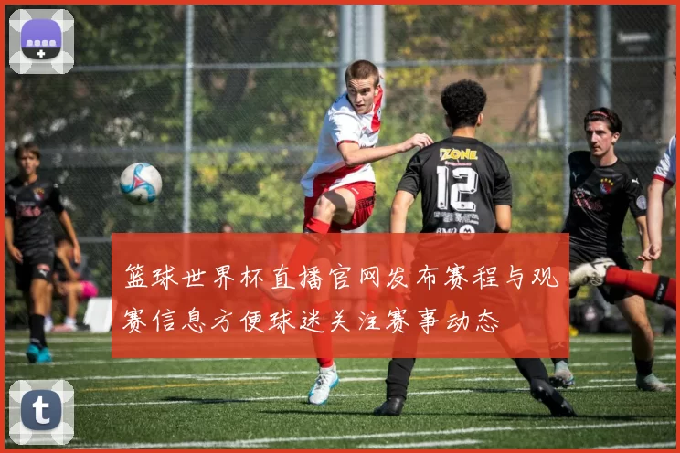 篮球世界杯直播官网发布赛程与观赛信息方便球迷关注赛事动态