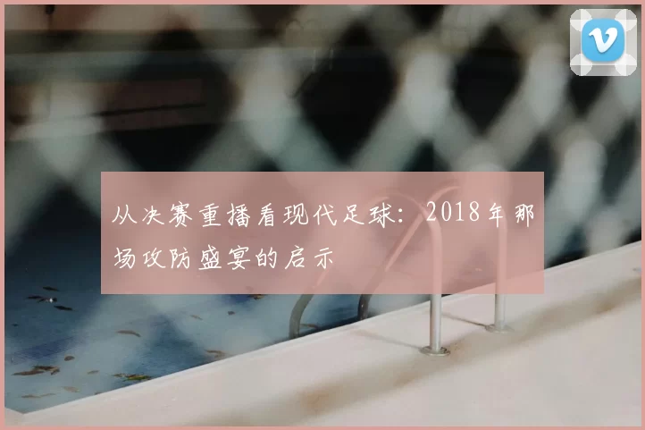 从决赛重播看现代足球：2018年那场攻防盛宴的启示