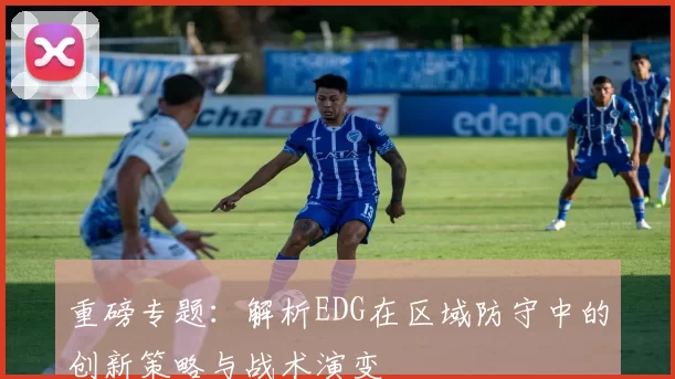 重磅专题:解析EDG在区域防守中的创新策略与战术演变