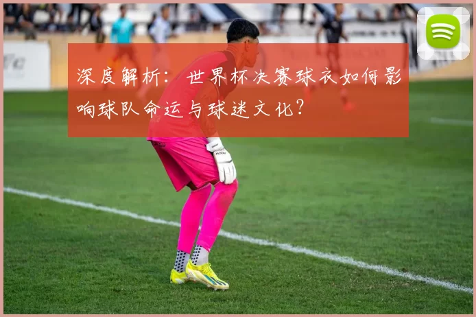 深度解析：世界杯决赛球衣如何影响球队命运与球迷文化？
