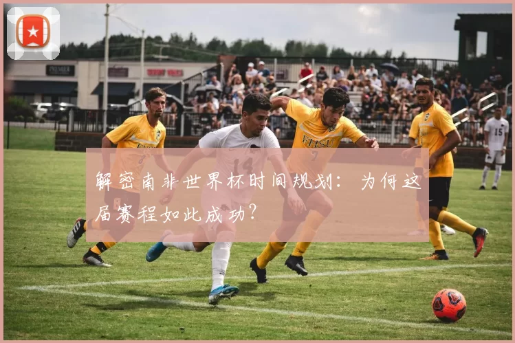 解密南非世界杯时间规划：为何这届赛程如此成功？