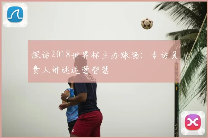 探访2018世界杯主办球场:专访负责人讲述运营智慧