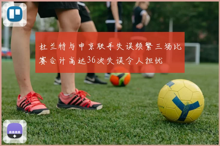 杜兰特与申京联手失误频繁三场比赛合计高达36次失误令人担忧