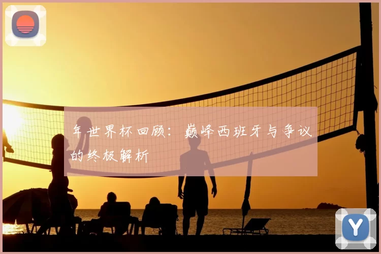 年世界杯回顾:巅峰西班牙与争议的终极解析