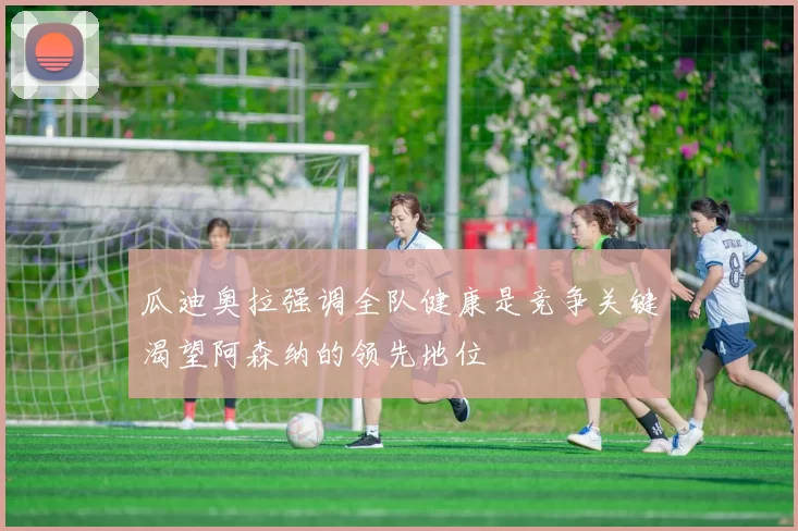 瓜迪奥拉强调全队健康是竞争关键渴望阿森纳的领先地位