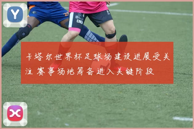 卡塔尔世界杯足球场建设进展受关注 赛事场地筹备进入关键阶段