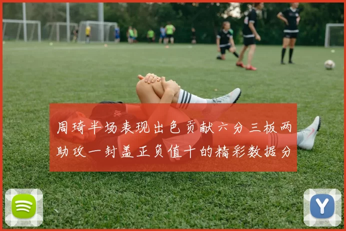 周琦半场表现出色贡献六分三板两助攻一封盖正负值十的精彩数据分析