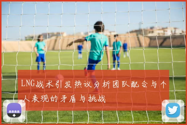LNG战术引发热议分析团队配合与个人表现的矛盾与挑战