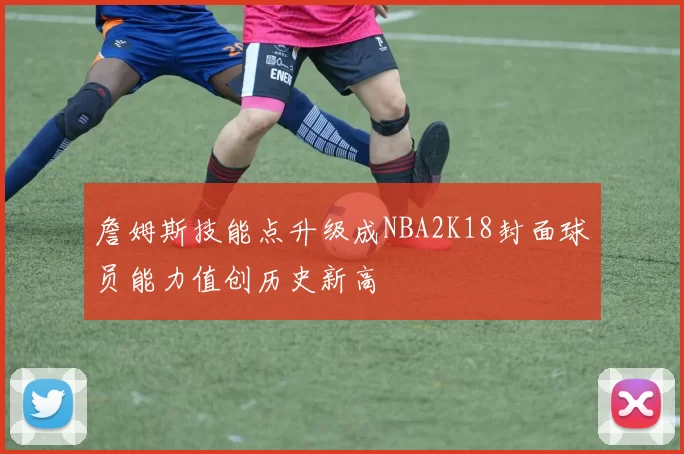 詹姆斯技能点升级成NBA2K18封面球员能力值创历史新高