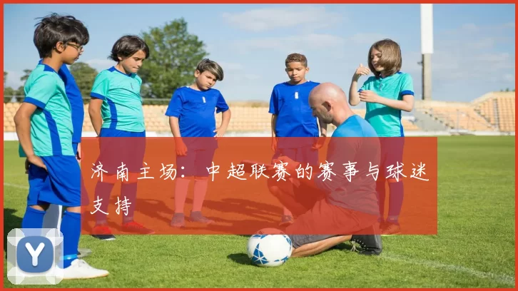 济南主场：中超联赛的赛事与球迷支持