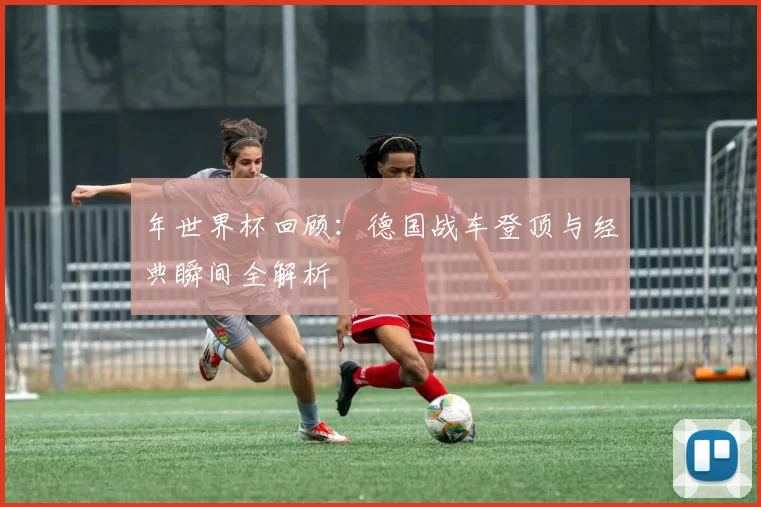 年世界杯回顾：德国战车登顶与经典瞬间全解析