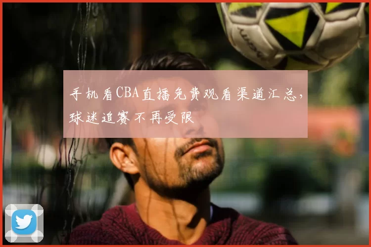 手机看CBA直播免费观看渠道汇总，球迷追赛不再受限