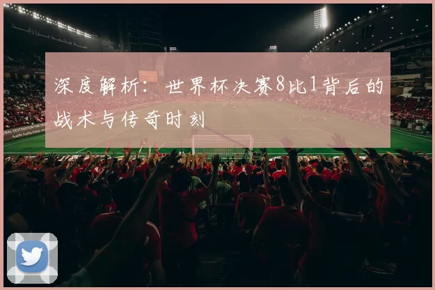 深度解析：世界杯决赛8比1背后的战术与传奇时刻