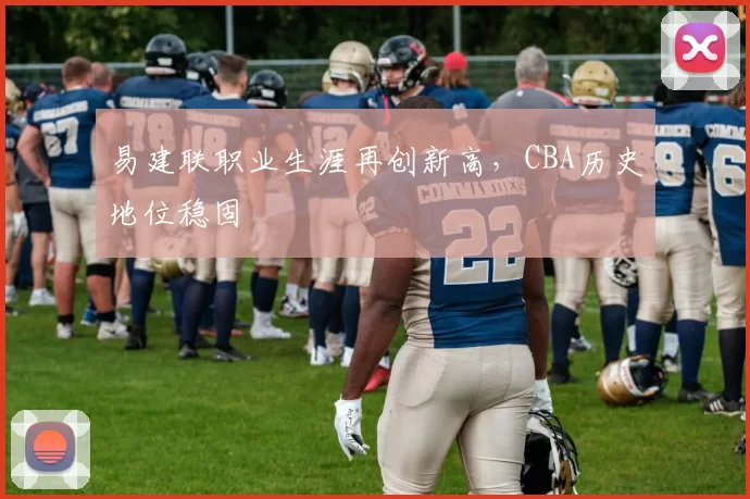 易建联职业生涯再创新高，CBA历史地位稳固