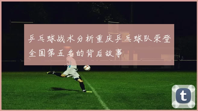 乒乓球战术分析重庆乒乓球队荣登全国第五名的背后故事