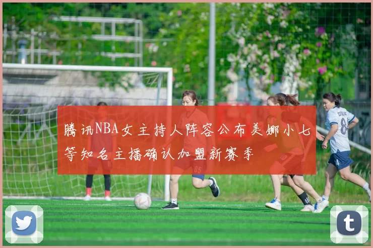 腾讯NBA女主持人阵容公布美娜小七等知名主播确认加盟新赛季