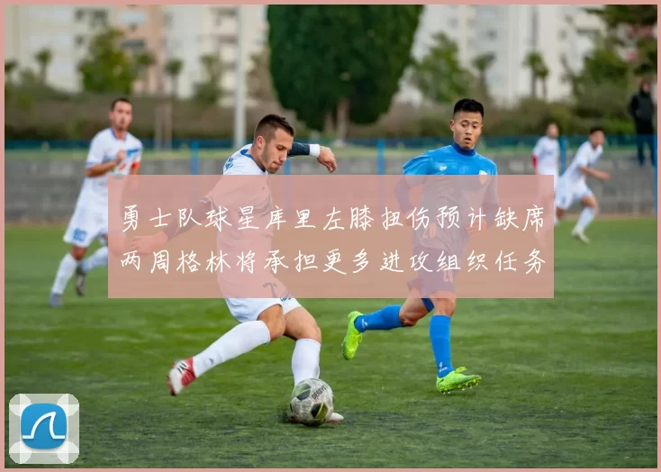 勇士队球星库里左膝扭伤预计缺席两周格林将承担更多进攻组织任务