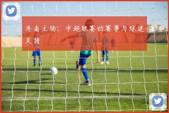 济南主场：中超联赛的赛事与球迷支持