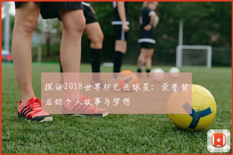 探访2018世界杯巴西球星：荣誉背后的个人故事与梦想