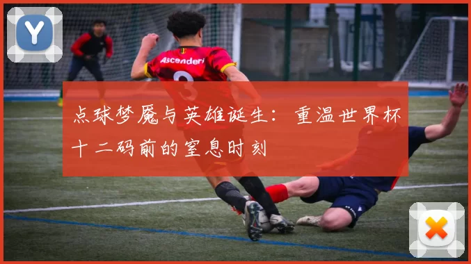 点球梦魇与英雄诞生:重温世界杯十二码前的窒息时刻