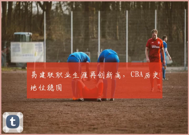 易建联职业生涯再创新高，CBA历史地位稳固