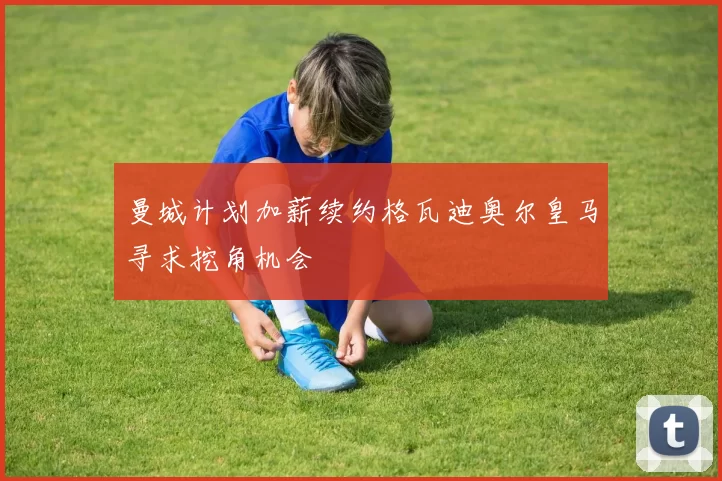 曼城计划加薪续约格瓦迪奥尔皇马寻求挖角机会
