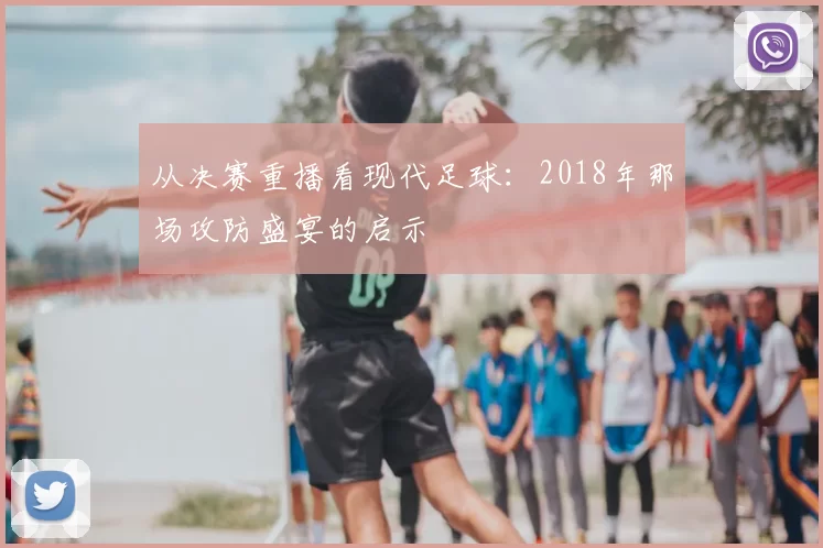 从决赛重播看现代足球：2018年那场攻防盛宴的启示