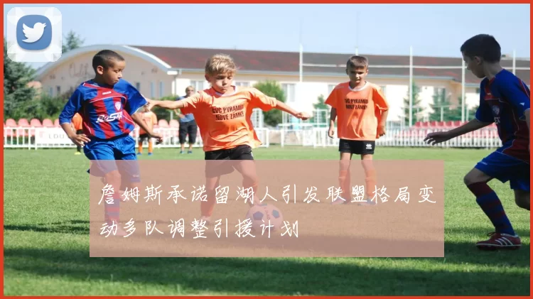 詹姆斯承诺留湖人引发联盟格局变动多队调整引援计划