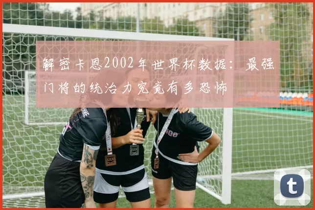 解密卡恩2002年世界杯数据:最强门将的统治力究竟有多恐怖