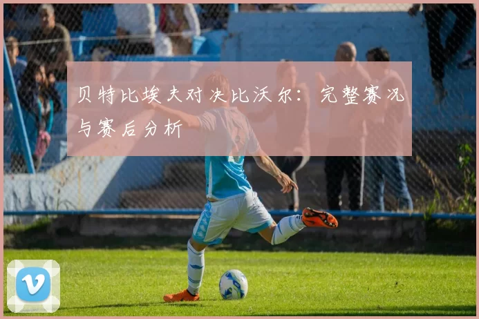 贝特比埃夫对决比沃尔:完整赛况与赛后分析
