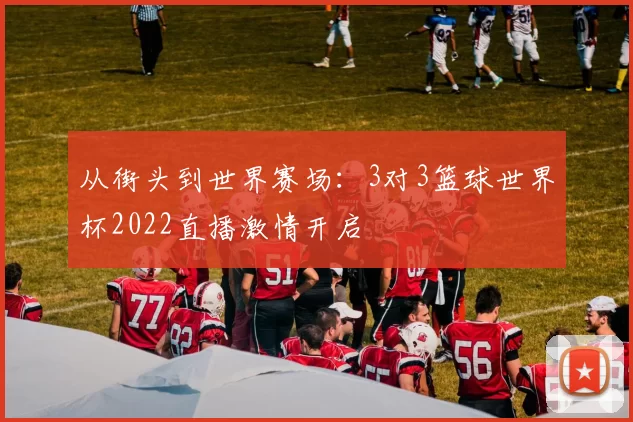 从街头到世界赛场:3对3篮球世界杯2022直播激情开启