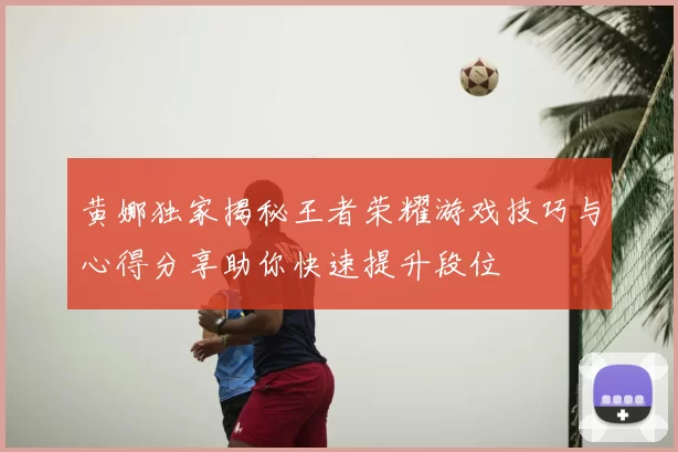 黄娜独家揭秘王者荣耀游戏技巧与心得分享助你快速提升段位
