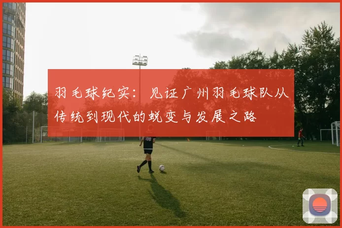 羽毛球纪实:见证广州羽毛球队从传统到现代的蜕变与发展之路
