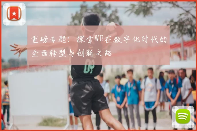 重磅专题：探索WE在数字化时代的全面转型与创新之路
