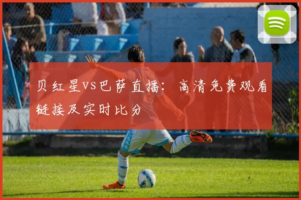 贝红星vs巴萨直播:高清免费观看链接及实时比分