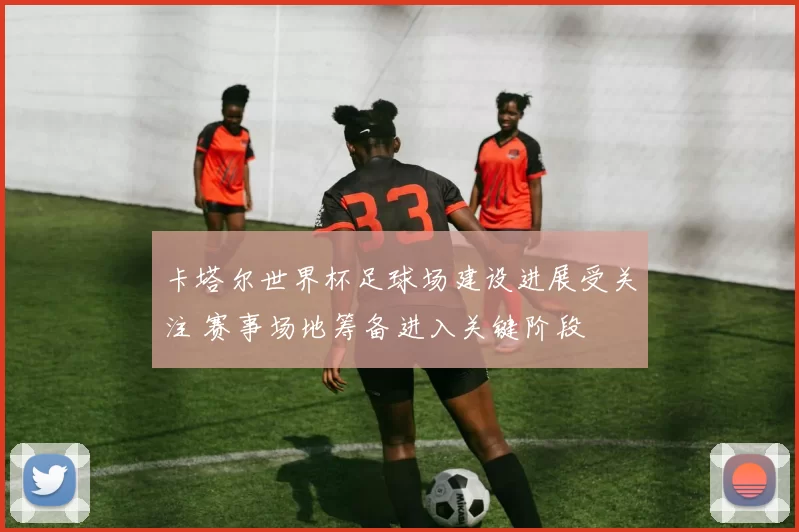 卡塔尔世界杯足球场建设进展受关注 赛事场地筹备进入关键阶段