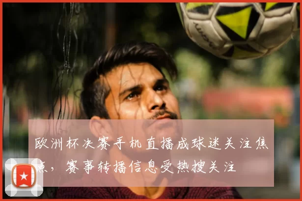欧洲杯决赛手机直播成球迷关注焦点,赛事转播信息受热搜关注