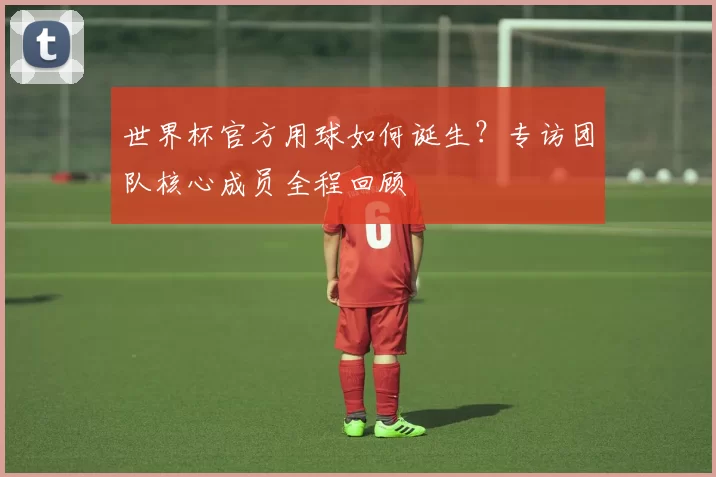 世界杯官方用球如何诞生？专访团队核心成员全程回顾