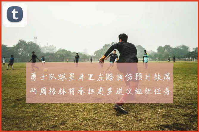 勇士队球星库里左膝扭伤预计缺席两周格林将承担更多进攻组织任务