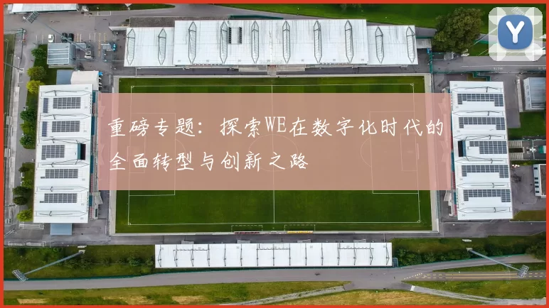 重磅专题：探索WE在数字化时代的全面转型与创新之路