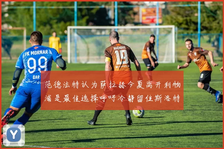 范德法特认为萨拉赫今夏离开利物浦是最佳选择呼吁冷静留住斯洛特