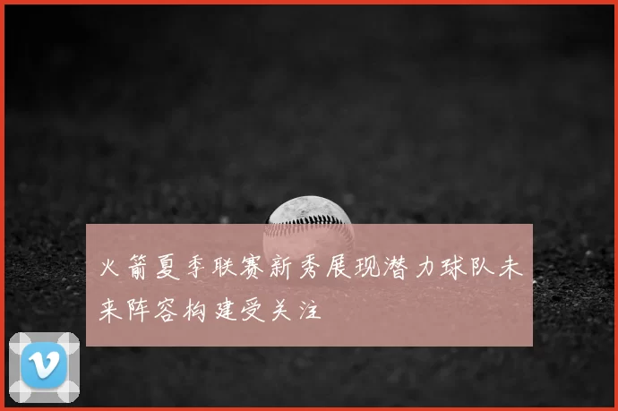 火箭夏季联赛新秀展现潜力球队未来阵容构建受关注