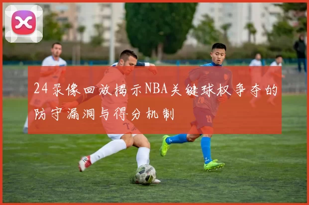 24录像回放揭示NBA关键球权争夺的防守漏洞与得分机制
