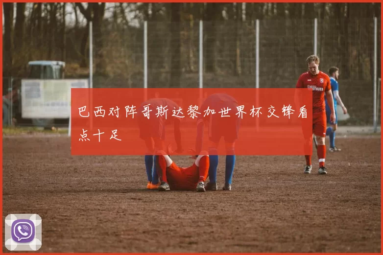 巴西对阵哥斯达黎加世界杯交锋看点十足