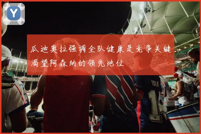 瓜迪奥拉强调全队健康是竞争关键渴望阿森纳的领先地位