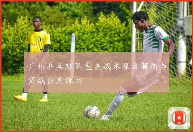 广州乒乓球队包夹战术深度解析与实战应用探讨