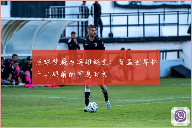 点球梦魇与英雄诞生:重温世界杯十二码前的窒息时刻